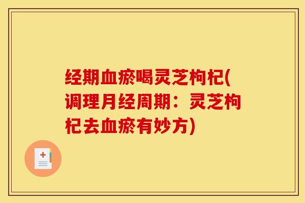 经期血瘀喝灵芝枸杞(调理月经周期:灵芝枸杞去血瘀有妙方)