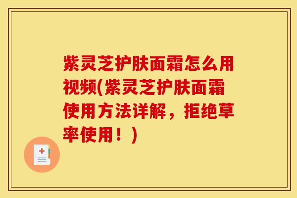 紫灵芝护肤面霜怎么用视频(紫灵芝护肤面霜使用方法详解,拒绝草率使用!)