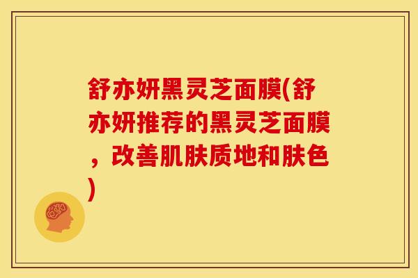 舒亦妍黑灵芝面膜(舒亦妍推荐的黑灵芝面膜,改善肌肤质地和肤色)
