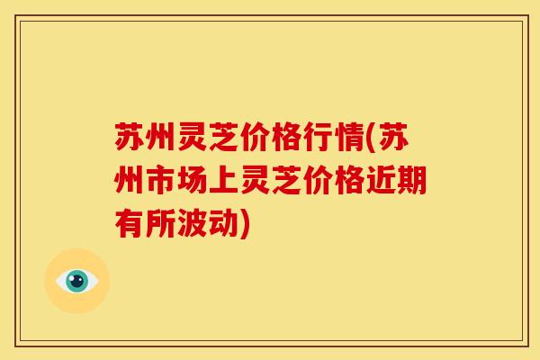 苏州灵芝价格行情(苏州市场上灵芝价格近期有所波动)