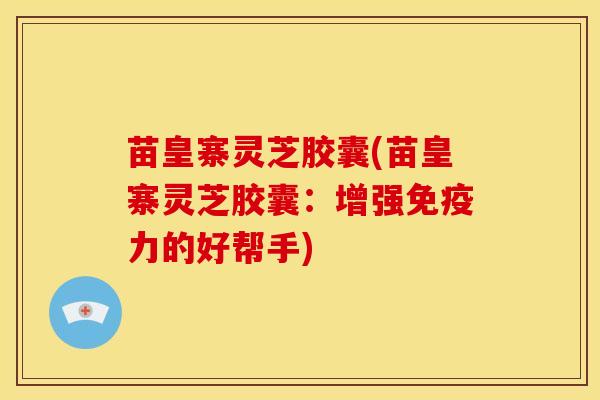 苗皇寨灵芝胶囊(苗皇寨灵芝胶囊：增强免疫力的好帮手)