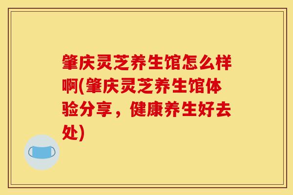 肇庆灵芝养生馆怎么样啊(肇庆灵芝养生馆体验分享，健康养生好去处)