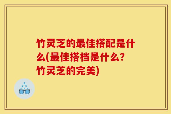 竹灵芝的最佳搭配是什么(最佳搭档是什么?竹灵芝的完美)