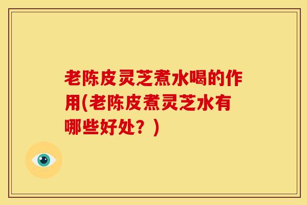 老陈皮灵芝煮水喝的作用(老陈皮煮灵芝水有哪些好处?)