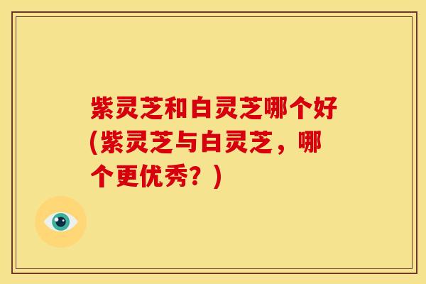 紫灵芝和白灵芝哪个好(紫灵芝与白灵芝，哪个更优秀？)
