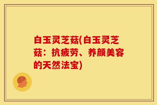 白玉灵芝菇(白玉灵芝菇：抗疲劳、养颜美容的天然法宝)