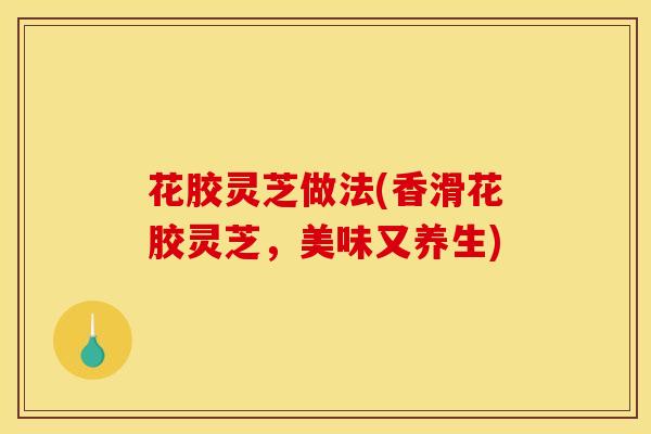 花胶灵芝做法(香滑花胶灵芝，美味又养生)
