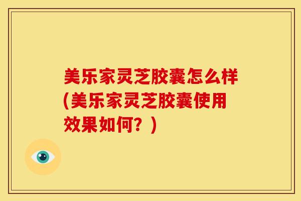 美乐家灵芝胶囊怎么样(美乐家灵芝胶囊使用效果如何？)