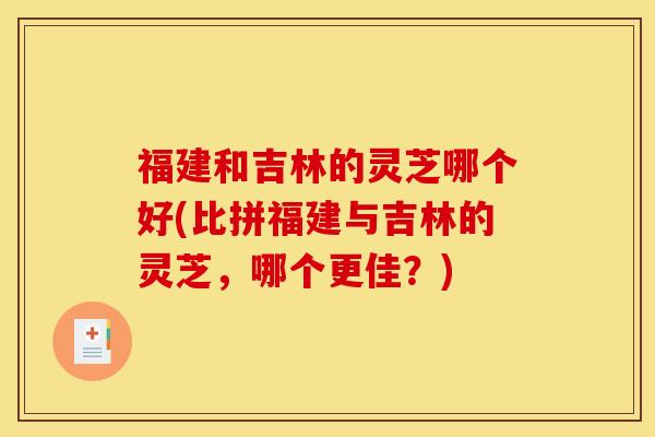 福建和吉林的灵芝哪个好(比拼福建与吉林的灵芝，哪个更佳？)