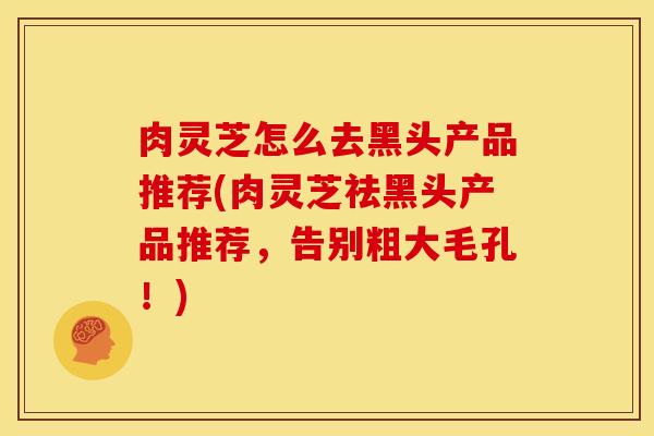 肉灵芝怎么去黑头产品推荐(肉灵芝祛黑头产品推荐,告别粗大毛孔!)