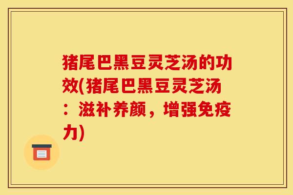 猪尾巴黑豆灵芝汤的功效(猪尾巴黑豆灵芝汤:滋补养颜,增强免疫力)