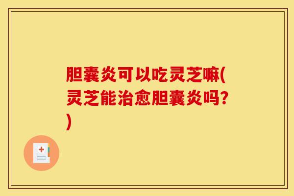 胆囊炎可以吃灵芝嘛(灵芝能治愈胆囊炎吗？)