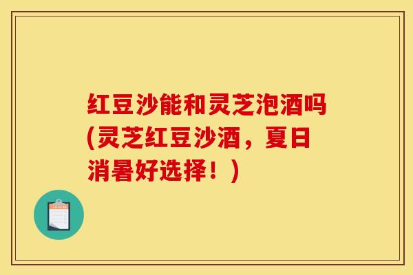 红豆沙能和灵芝泡酒吗(灵芝红豆沙酒，夏日消暑好选择！)