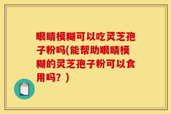 眼睛模糊可以吃灵芝孢子粉吗(能帮助眼睛模糊的灵芝孢子粉可以食用吗？)