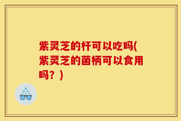 紫灵芝的杆可以吃吗(紫灵芝的菌柄可以食用吗？)