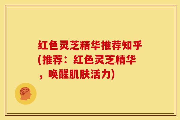 红色灵芝精华推荐知乎(推荐：红色灵芝精华，唤醒肌肤活力)
