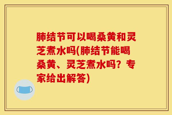 肺结节可以喝桑黄和灵芝煮水吗(肺结节能喝桑黄、灵芝煮水吗?专家给出解答)