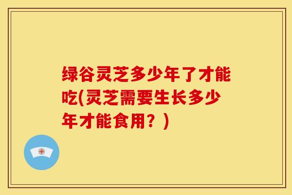 绿谷灵芝多少年了才能吃(灵芝需要生长多少年才能食用?)