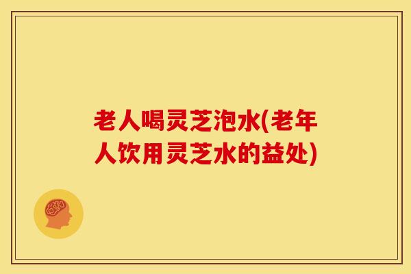 老人喝灵芝泡水(老年人饮用灵芝水的益处)