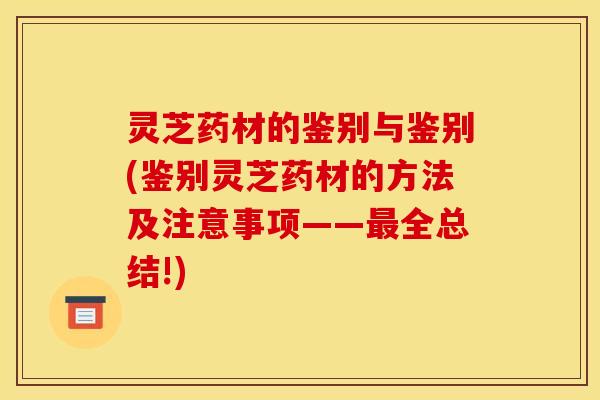 灵芝药材的鉴别与鉴别(鉴别灵芝药材的方法及注意事项——最全总结!)