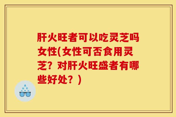 肝火旺者可以吃灵芝吗女性(女性可否食用灵芝?对肝火旺盛者有哪些好处?)