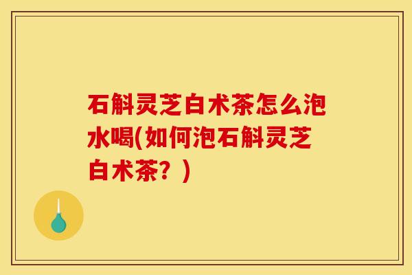 石斛灵芝白术茶怎么泡水喝(如何泡石斛灵芝白术茶?)