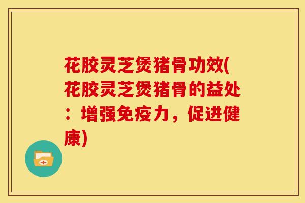 花胶灵芝煲猪骨功效(花胶灵芝煲猪骨的益处:增强免疫力,促进健康)