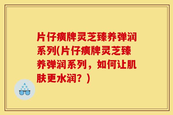片仔癀牌灵芝臻养弹润系列(片仔癀牌灵芝臻养弹润系列,如何让肌肤更水润?)