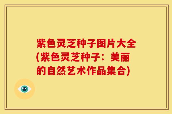 紫色灵芝种子图片大全(紫色灵芝种子：美丽的自然艺术作品集合)