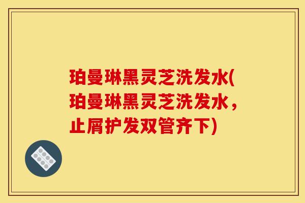 珀曼琳黑灵芝洗发水(珀曼琳黑灵芝洗发水,止屑护发双管齐下)
