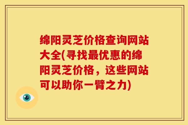 绵阳灵芝价格查询网站大全(寻找最优惠的绵阳灵芝价格，这些网站可以助你一臂之力)