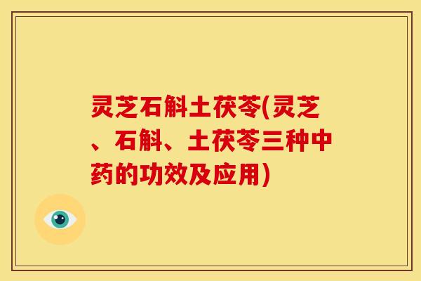 灵芝石斛土茯苓(灵芝、石斛、土茯苓三种中药的功效及应用)