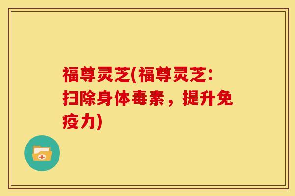 福尊灵芝(福尊灵芝：扫除身体毒素，提升免疫力)