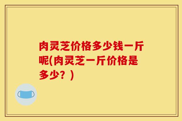肉灵芝价格多少钱一斤呢(肉灵芝一斤价格是多少？)