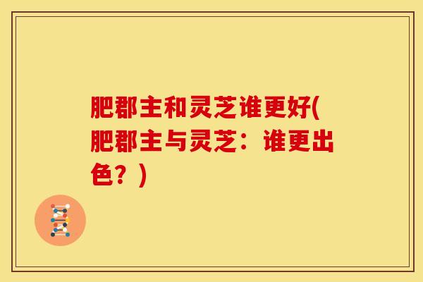 肥郡主和灵芝谁更好(肥郡主与灵芝:谁更出色?)