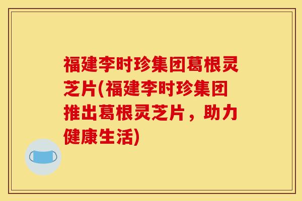 福建李时珍集团葛根灵芝片(福建李时珍集团推出葛根灵芝片，助力健康生活)