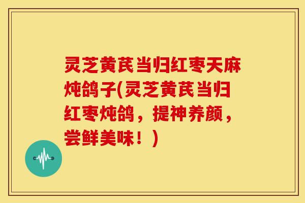 灵芝黄芪当归红枣天麻炖鸽子(灵芝黄芪当归红枣炖鸽，提神养颜，尝鲜美味！)