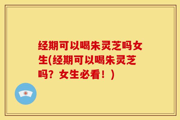 经期可以喝朱灵芝吗女生(经期可以喝朱灵芝吗?女生必看!)