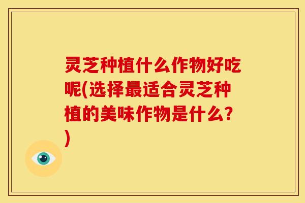 灵芝种植什么作物好吃呢(选择最适合灵芝种植的美味作物是什么？)