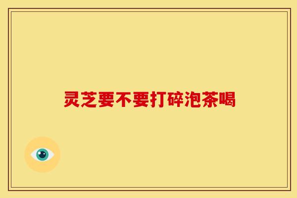 灵芝要不要打碎泡茶喝