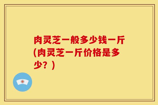 肉灵芝一般多少钱一斤(肉灵芝一斤价格是多少？)