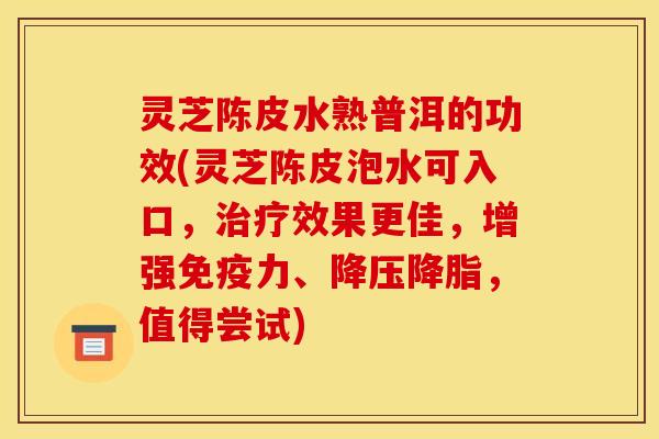 灵芝陈皮水熟普洱的功效(灵芝陈皮泡水可入口,治疗效果更佳,增强免疫力、降压降脂,值得尝试)