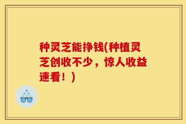 种灵芝能挣钱(种植灵芝创收不少,惊人收益速看!)