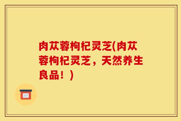肉苁蓉枸杞灵芝(肉苁蓉枸杞灵芝,天然养生良品!)
