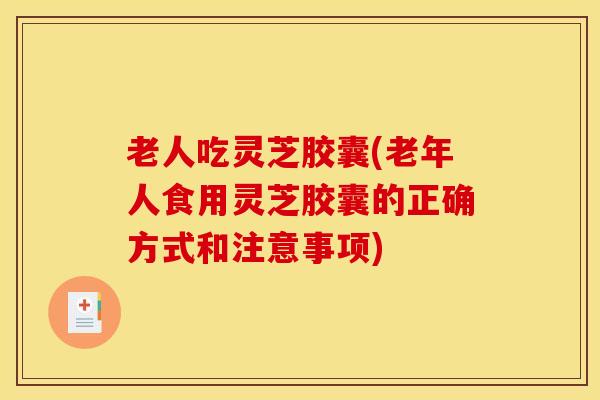 老人吃灵芝胶囊(老年人食用灵芝胶囊的正确方式和注意事项)