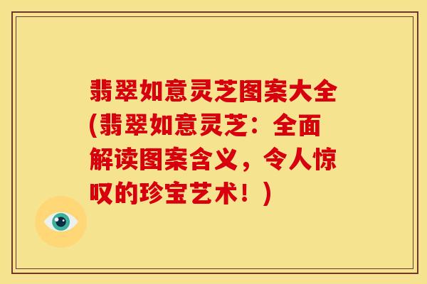 翡翠如意灵芝图案大全(翡翠如意灵芝:全面解读图案含义,令人惊叹的珍宝艺术!)
