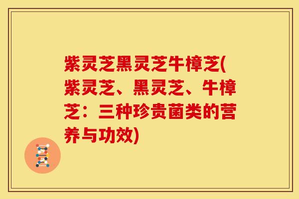 紫灵芝黑灵芝牛樟芝(紫灵芝、黑灵芝、牛樟芝:三种珍贵菌类的营养与功效)