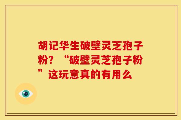 胡记华生破壁灵芝孢子粉?“破壁灵芝孢子粉”这玩意真的有用么