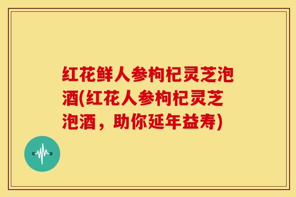 红花鲜人参枸杞灵芝泡酒(红花人参枸杞灵芝泡酒,助你延年益寿)