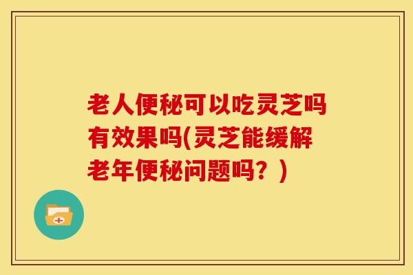 老人便秘可以吃灵芝吗有效果吗(灵芝能缓解老年便秘问题吗?)